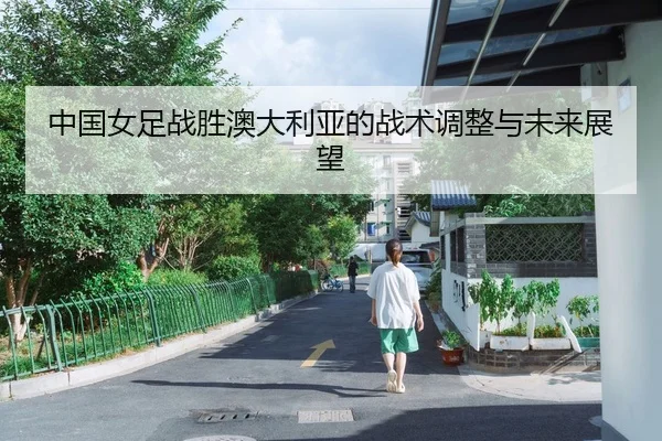 中国女足战胜澳大利亚的战术调整与未来展望