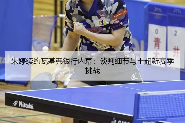 朱婷续约瓦基弗银行内幕：谈判细节与土超新赛季挑战