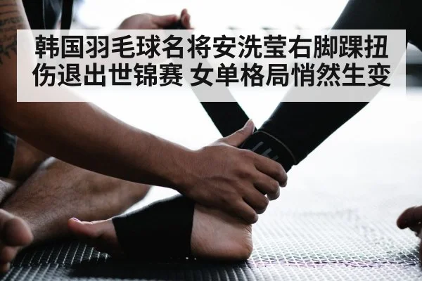 韩国羽毛球名将安洗莹右脚踝扭伤退出世锦赛 女单格局悄然生变