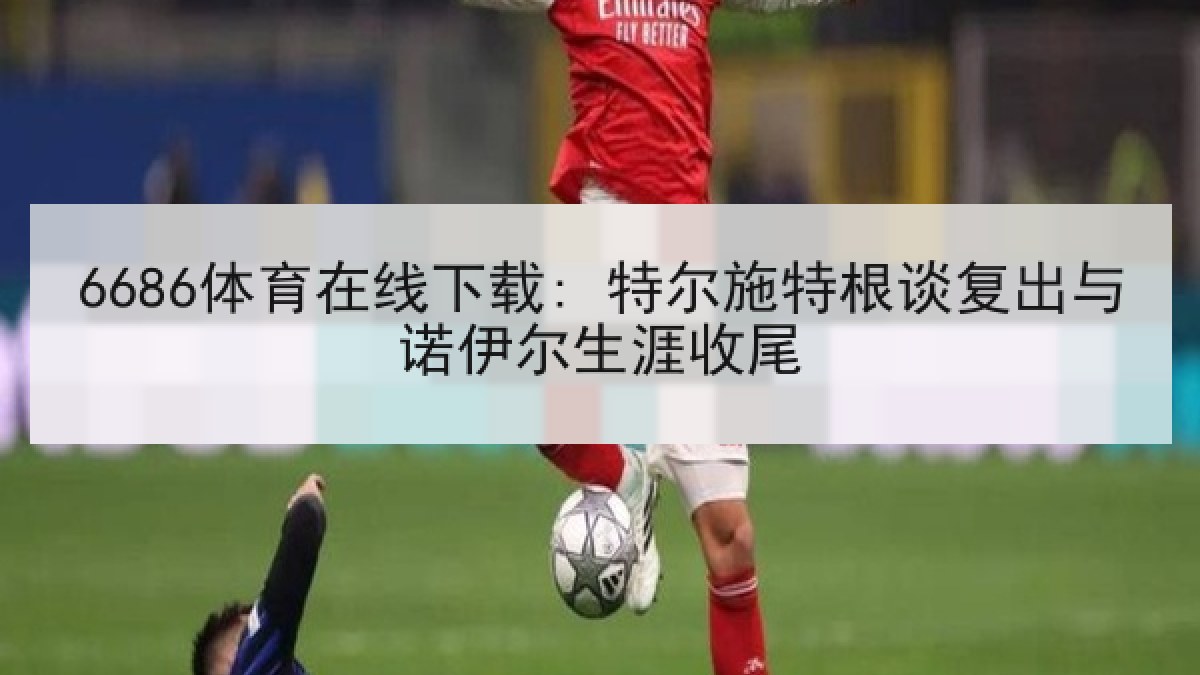 6686体育在线下载: 特尔施特根谈复出与诺伊尔生涯收尾