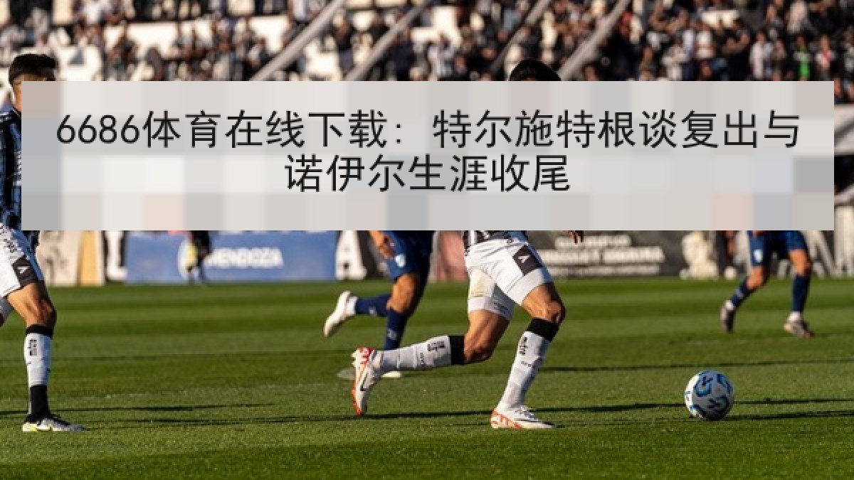 6686体育在线下载: 特尔施特根谈复出与诺伊尔生涯收尾