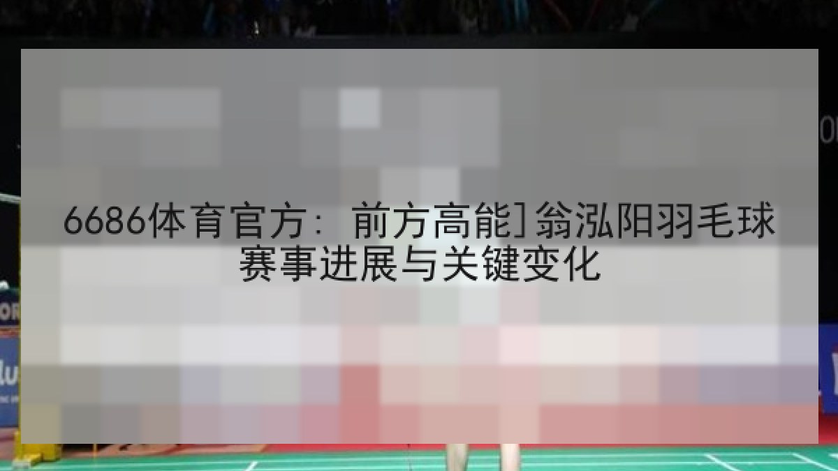 6686体育官方: 前方高能]翁泓阳羽毛球赛事进展与关键变化